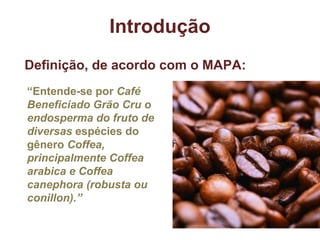 Introdução “ Entende-se por  Café Beneficiado Grão Cru o endosperma do fruto de diversas  espécies do gênero  Coffea, principalmente Coffea arabica e Coffea canephora (robusta ou conillon).” Definição, de acordo com o MAPA: 