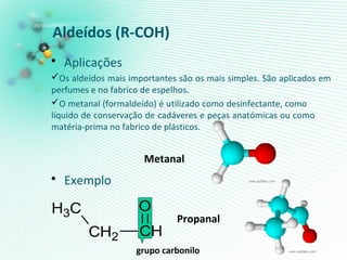 Aldeídos (R-COH)
• Aplicações
Os aldeídos mais importantes são os mais simples. São aplicados em
perfumes e no fabrico de espelhos.
O metanal (formaldeído) é utilizado como desinfectante, como
líquido de conservação de cadáveres e peças anatómicas ou como
matéria-prima no fabrico de plásticos.
• Exemplo
Metanal
Propanal
grupo carbonilo
CH2 CH
CH3
O
 