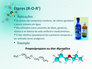 Éteres (R-O-R’)
• Aplicações
Os éteres são compostos incolores, de cheiro agradável
e pouco solúveis em água.
São utilizados como solventes de óleos, gorduras,
resinas e no fabrico de seda artificial e medicamentos.
O éter dietílico (etoxietano) foi o primeiro composto a
ser utilizado como analgésico.
• Exemplo
Propoxipropano ou éter dipropílico
CH2
O
CH2
CH2
CH3 CH2
CH3
 