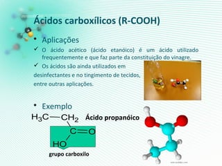 Ácidos carboxílicos (R-COOH)
• Aplicações
 O ácido acético (ácido etanóico) é um ácido utilizado
frequentemente e que faz parte da constituição do vinagre.
 Os ácidos são ainda utilizados em
desinfectantes e no tingimento de tecidos,
entre outras aplicações.
• Exemplo
Ácido propanóico
grupo carboxilo
CH3 CH2
C O
OH
 
