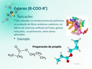 Ésteres (R-COO-R’)
• Aplicações
São utilizados no fortalecimento de polímeros,
na produção de fibras sintéticas e plásticos, no
fabrico de essências artificiais de frutas, gomas,
rebuçados, na perfumaria, entre outras
aplicações.
• Exemplo
Propanoato de propilo
CH3 CH2
C
O
O
CH2
CH2
CH3
 