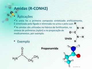 Amidas (R-CONH2)
• Aplicações
A ureia foi o primeiro composto sintetizado artificialmente.
É sintetizada pelo fígado e eliminada na urina e pelo suor.
As amidas são utilizadas no fabrico de fertilizantes, na
síntese de polímeros (nylon) e na preparação de
medicamentos, por exemplo.
• Exemplo
Propanamida
CH2
C
CH3NH2
O
Ureia
 
