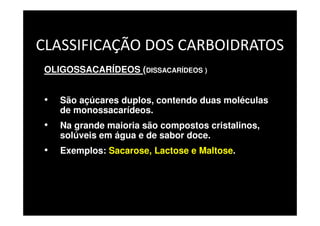 CLASSIFICAÇÃO DOS CARBOIDRATOS
OLIGOSSACARÍDEOS (DISSACARÍDEOS )
• São açúcares duplos, contendo duas moléculas
de monossacarídeos.
• Na grande maioria são compostos cristalinos,
solúveis em água e de sabor doce.
• Exemplos: Sacarose, Lactose e Maltose.
 