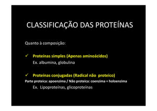 CLASSIFICAÇÃO DAS PROTEÍNAS
Quanto à composição:
Proteínas simples (Apenas aminoácidos)
Ex. albumina, globulina
Proteínas conjugadas (Radical não proteico)
Parte proteica: apoenzima / Não proteica: coenzima = holoenzima
Ex. Lipoproteínas, glicoproteínas
 