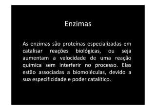 Enzimas
As enzimas são proteínas especializadas em
catalisar reações biológicas, ou seja
aumentam a velocidade de uma reação
química sem interferir no processo. Elas
estão associadas a biomoléculas, devido a
sua especificidade e poder catalítico.
 