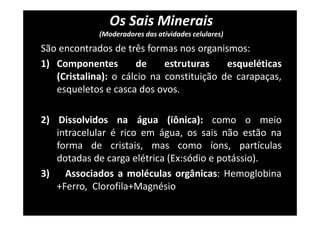 Os Sais Minerais
(Moderadores das atividades celulares)
São encontrados de três formas nos organismos:
1) Componentes de estruturas esqueléticas
(Cristalina): o cálcio na constituição de carapaças,
esqueletos e casca dos ovos.
2) Dissolvidos na água (iônica): como o meio
intracelular é rico em água, os sais não estão na
forma de cristais, mas como íons, partículas
dotadas de carga elétrica (Ex:sódio e potássio).
3) Associados a moléculas orgânicas: Hemoglobina
+Ferro, Clorofila+Magnésio
 