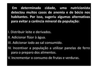 Em determinada cidade, uma nutricionista
detectou muitos casos de anemia e de bócio nos
habitantes. Por isso, sugeriu algumas alternativas
para evitar a carência mineral da população:
I. Distribuir leite e derivados.
II. Adicionar flúor à água.
III. Adicionar iodo ao sal consumido.
IV. Incentivar a população a utilizar panelas de ferro
para o preparo dos alimentos.
V. Incrementar o consumo de frutas e verduras.
www.bioaula.com.br
 