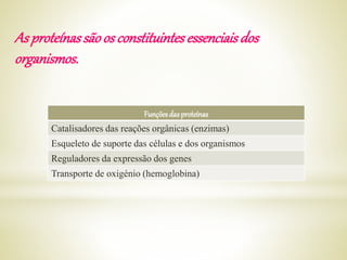 As proteínassãoosconstituintesessenciaisdos
organismos.
Funçõesdasproteínas
Catalisadores das reações orgânicas (enzimas)
Esqueleto de suporte das células e dos organismos
Reguladores da expressão dos genes
Transporte de oxigénio (hemoglobina)
 