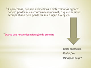 *As proteínas, quando submetidas a determinados agentes
podem perder a sua conformação normal, o que é sempre
acompanhado pela perda da sua função biológica.
Calor excessivo
Radiações
Variações do pH
*Diz-se que houve desnaturação da proteína
 