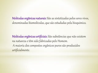 Moléculas orgânicas naturais: São as sintetizadas pelos seres vivos,
denominadas biomoléculas, que são estudadas pela bioquímica.
Moléculas orgânicas artificiais: São substâncias que não existem
na natureza e têm sido fabricadas pelo Homem.
A maioria dos compostos orgânicos puros são produzidos
artificialmente.
 