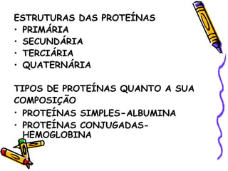 ESTRUTURAS DAS PROTEÍNAS
• PRIMÁRIA
• SECUNDÁRIA
• TERCIÁRIA
• QUATERNÁRIA

TIPOS DE PROTEÍNAS QUANTO A SUA
COMPOSIÇÃO
• PROTEÍNAS SIMPLES-ALBUMINA
• PROTEÍNAS CONJUGADAS-
  HEMOGLOBINA
 