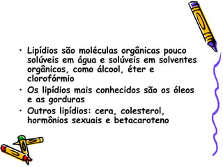 • Lipídios são moléculas orgânicas pouco
  solúveis em água e solúveis em solventes
  orgânicos, como álcool, éter e
  clorofórmio
• Os lipídios mais conhecidos são os óleos
  e as gorduras
• Outros lipídios: cera, colesterol,
  hormônios sexuais e betacaroteno
 