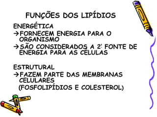 FUNÇÕES DOS LIPÍDIOS
ENERGÉTICA
FORNECEM ENERGIA PARA O
 ORGANISMO
SÃO CONSIDERADOS A 2ª FONTE DE
 ENERGIA PARA AS CÉLULAS

ESTRUTURAL
FAZEM PARTE DAS MEMBRANAS
 CELULARES
 (FOSFOLIPÍDIOS E COLESTEROL)
 