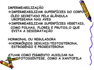IMPERMEABILIZAÇÃO
IMPERMEABILIZAM SUPERFÍCIES DO CORPO:
 ÓLEO SECRETADO PELA GLÂNDULA
  UROPIGIANA NAS AVES
IMPERMEABILIZAM SUPERFÍCIES VEGETAIS,
 COMO FOLHAS, FLORES E FRUTOS,O QUE
  EVITA A DESIDRATAÇÃO

HORMONAL OU REGULADORA
HORMÔNIOS SEXUAIS:TESTOSTERONA,
 ESTROGÊNIO E PROGESTERONA

ATUAM COMO PIGMENTO AUXILIAR NA
     FOTOSSÍNTESE, COMO A XANTOFILA
 