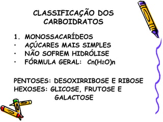 CLASSIFICAÇÃO DOS
         CARBOIDRATOS

1.   MONOSSACARÍDEOS
•    AÇÚCARES MAIS SIMPLES
•    NÃO SOFREM HIDRÓLISE
•    FÓRMULA GERAL: Cn(H2O)n

PENTOSES: DESOXIRRIBOSE E RIBOSE
HEXOSES: GLICOSE, FRUTOSE E
          GALACTOSE
 