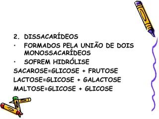 2. DISSACARÍDEOS
• FORMADOS PELA UNIÃO DE DOIS
   MONOSSACARÍDEOS
• SOFREM HIDRÓLISE
SACAROSE=GLICOSE + FRUTOSE
LACTOSE=GLICOSE + GALACTOSE
MALTOSE=GLICOSE + GLICOSE
 