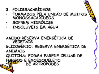 3. POLISSACARÍDEOS
• FORMADOS PELA UNIÃO DE MUITOS
   MONOSSACARÍDEOS
• SOFREM HIDRÓLISE
• INSOLÚVEIS EM ÁGUA

AMIDO:RESERVA ENERGÉTICA DE
   VEGETAIS
GLICOGÊNIO: RESERVA ENERGÉTICA DE
ANIMAIS
QUITINA: FORMA PAREDE CELUAR DE
FUNGOS E EXOESQUELETO
        DE ARTRÓPODES
 