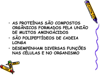 • AS PROTEÍNAS SÃO COMPOSTOS
  ORGÂNICOS FORMADOS PELA UNIÃO
  DE MUITOS AMINOÁCIDOS
• SÃO POLIPEPTÍDEOS DE CADEIA
  LONGA
• DESEMPENHAM DIVERSAS FUNÇÕES
  NAS CÉLULAS E NO ORGANISMO
 