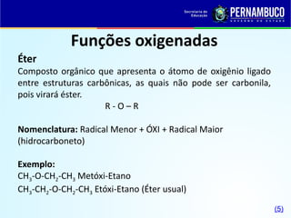 Funções oxigenadas
Éter
Composto orgânico que apresenta o átomo de oxigênio ligado
entre estruturas carbônicas, as quais não pode ser carbonila,
pois virará éster.
R - O – R
Nomenclatura: Radical Menor + ÓXI + Radical Maior
(hidrocarboneto)
Exemplo:
CH3-O-CH2-CH3 Metóxi-Etano
CH3-CH2-O-CH2-CH3 Etóxi-Etano (Éter usual)
(5)
 