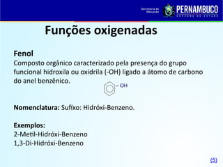 Funções oxigenadas
Fenol
Composto orgânico caracterizado pela presença do grupo
funcional hidroxila ou oxidrila (-OH) ligado a átomo de carbono
do anel benzênico.
Nomenclatura: Sufíxo: Hidróxi-Benzeno.
Exemplos:
2-Metil-Hidróxi-Benzeno
1,3-Di-Hidróxi-Benzeno
– OH
(5)
 