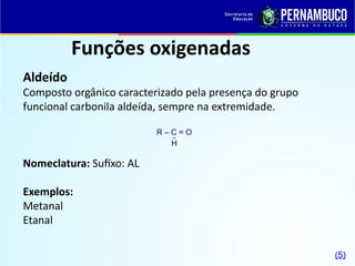 Funções oxigenadas
Aldeído
Composto orgânico caracterizado pela presença do grupo
funcional carbonila aldeída, sempre na extremidade.
Nomeclatura: Sufíxo: AL
Exemplos:
Metanal
Etanal
R – C = O
H

(5)
 