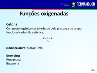 Funções oxigenadas
Cetona
Composto orgânico caracterizado pela presença do grupo
funcional carbonila cetônica.
Nomenclatura: Sufixo: ONA
Exemplos:
Propanona
Butanona
R – C – R’
O

(5)
 