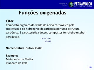 Funções oxigenadas
Éster
Composto orgânico derivado do ácido carboxílico pela
substituição do hidrogênio da carboxila por uma estrutura
carbônica. É característica desses compostos ter cheiro e sabor
agradáveis.
Nomenclatura: Sufixo: OATO
Exemplo:
Metanoato de Metila
Etanoato de Etila
R – C = O
O – R’

(5)
 