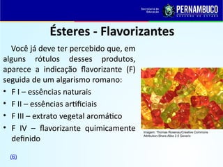 Ésteres - Flavorizantes
Você já deve ter percebido que, em
alguns rótulos desses produtos,
aparece a indicação flavorizante (F)
seguida de um algarismo romano:
• F I – essências naturais
• F II – essências artificiais
• F III – extrato vegetal aromático
• F IV – flavorizante quimicamente
definido
Imagem: Thomas Rosenau/Creative Commons
Attribution-Share Alike 2.5 Generic
(6)
 
