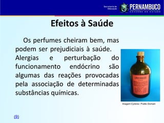 Efeitos à Saúde
Os perfumes cheiram bem, mas
podem ser prejudiciais à saúde.
Alergias e perturbação do
funcionamento endócrino são
algumas das reações provocadas
pela associação de determinadas
substâncias químicas.
Imagem:Cydone / Public Domain
(9)
 