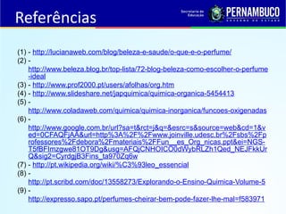 Referências
(1) - http://lucianaweb.com/blog/beleza-e-saude/o-que-e-o-perfume/
(2) -
http://www.beleza.blog.br/top-lista/72-blog-beleza-como-escolher-o-perfume
-ideal
(3) - http://www.prof2000.pt/users/afolhas/org.htm
(4) - http://www.slideshare.net/japquimica/quimica-organica-5454413
(5) -
http://www.coladaweb.com/quimica/quimica-inorganica/funcoes-oxigenadas
(6) -
http://www.google.com.br/url?sa=t&rct=j&q=&esrc=s&source=web&cd=1&v
ed=0CFAQFjAA&url=http%3A%2F%2Fwww.joinville.udesc.br%2Fsbs%2Fp
rofessores%2Fdebora%2Fmateriais%2FFun__es_Org_nicas.ppt&ei=NGS-
T5fBFImzgwe81OT9Dg&usg=AFQjCNHOICO0dWybRLZh1Qed_NEJFkkUr
Q&sig2=CyrdgjB3Fins_ta970Zq6w
(7) - http://pt.wikipedia.org/wiki/%C3%93leo_essencial
(8) -
http://pt.scribd.com/doc/13558273/Explorando-o-Ensino-Quimica-Volume-5
(9) -
http://expresso.sapo.pt/perfumes-cheirar-bem-pode-fazer-lhe-mal=f583971
 