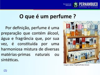 O que é um perfume ?
Por definição, perfume é uma
preparação que contém álcool,
água e fragrância que, por sua
vez, é constituída por uma
harmoniosa mistura de diversas
matérias-primas naturais ou
sintéticas.
Imagem: Adrian Pingstone/Public Domain
(1)
 