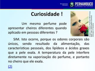 Curiosidade !
Um mesmo perfume pode
apresentar cheiros diferentes quando
aplicado em pessoas diferentes ?
SIM. Isto ocorre, porque os odores corporais são
únicos, sendo resultado da alimentação, das
características pessoais, dos lipídeos e ácidos graxos
que a pele exala. A temperatura da pele interfere
diretamente na vaporização do perfume, e portanto
no cheiro que ele exala.
(2)
Imagem:
D.
Sharon
Pruitt
from
Hill
Air
Force
Base,
Utah,
USA/Creative
Commons
Atribuição
2.0
Genérica
 