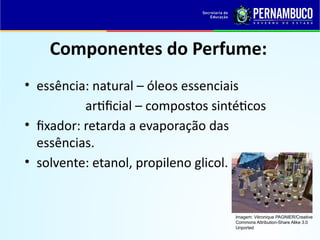Componentes do Perfume:
• essência: natural – óleos essenciais
artificial – compostos sintéticos
• fixador: retarda a evaporação das
essências.
• solvente: etanol, propileno glicol.
Imagem: Véronique PAGNIER/Creative
Commons Attribution-Share Alike 3.0
Unported
 