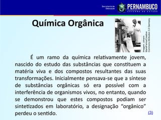 Química Orgânica
É um ramo da química relativamente jovem,
nascido do estudo das substâncias que constituem a
matéria viva e dos compostos resultantes das suas
transformações. Inicialmente pensava-se que a síntese
de substâncias orgânicas só era possível com a
interferência de organismos vivos, no entanto, quando
se demonstrou que estes compostos podiam ser
sintetizados em laboratório, a designação “orgânico”
perdeu o sentido.
Imagem:
Johann
MariaFarina/Creative
Commons
Attribution
3.0
Germany
(3)
 