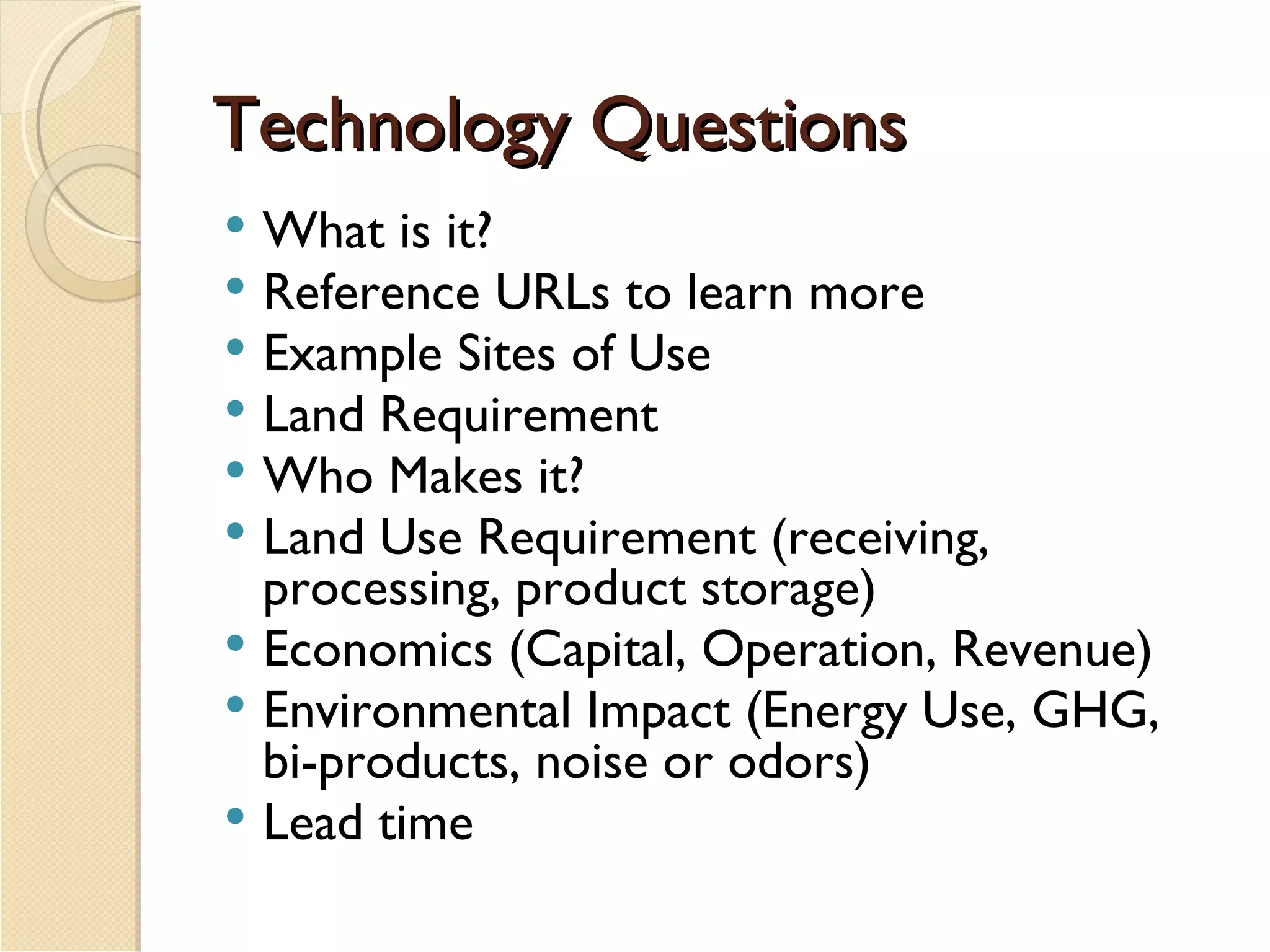 Technology Questions What is it? Reference URLs to learn more Example Sites of Use Land Requirement Who Makes it? Land Use Requirement (receiving, processing, product storage) Economics (Capital, Operation, Revenue) Environmental Impact (Energy Use, GHG, bi-products, noise or odors) Lead time 
