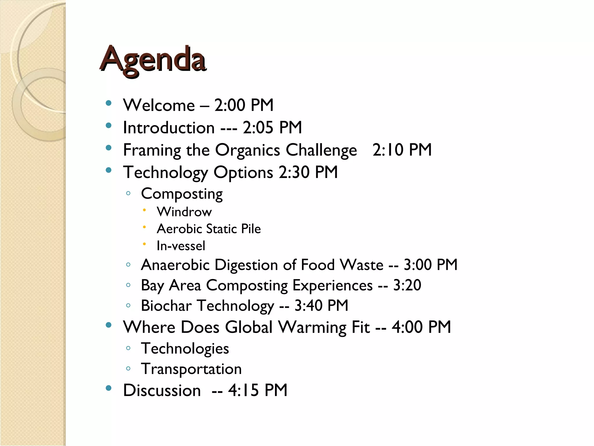 Agenda Welcome – 2:00 PM  Introduction --- 2:05 PM   Framing the Organics Challenge   2:10 PM   Technology Options 2:30 PM Composting Windrow Aerobic Static Pile In-vessel Anaerobic Digestion of Food Waste -- 3:00 PM Bay Area Composting Experiences -- 3:20 Biochar Technology -- 3:40 PM Where Does Global Warming Fit -- 4:00 PM Technologies  Transportation Discussion  -- 4:15 PM 
