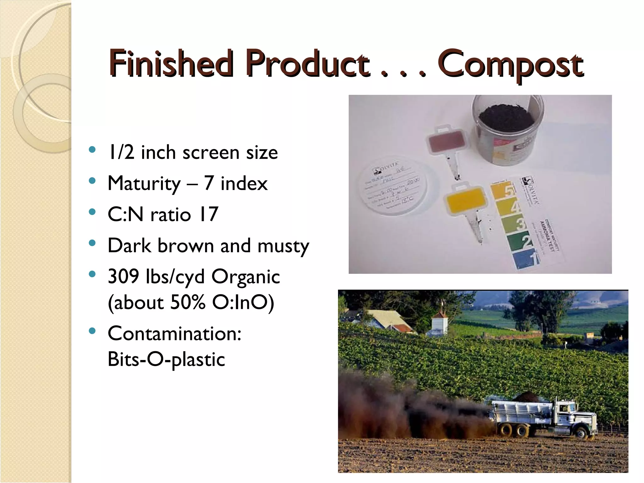 Finished Product . . . Compost  1/2 inch screen size Maturity – 7 index C:N ratio 17 Dark brown and musty 309 lbs/cyd Organic (about 50% O:InO) Contamination:  Bits-O-plastic 