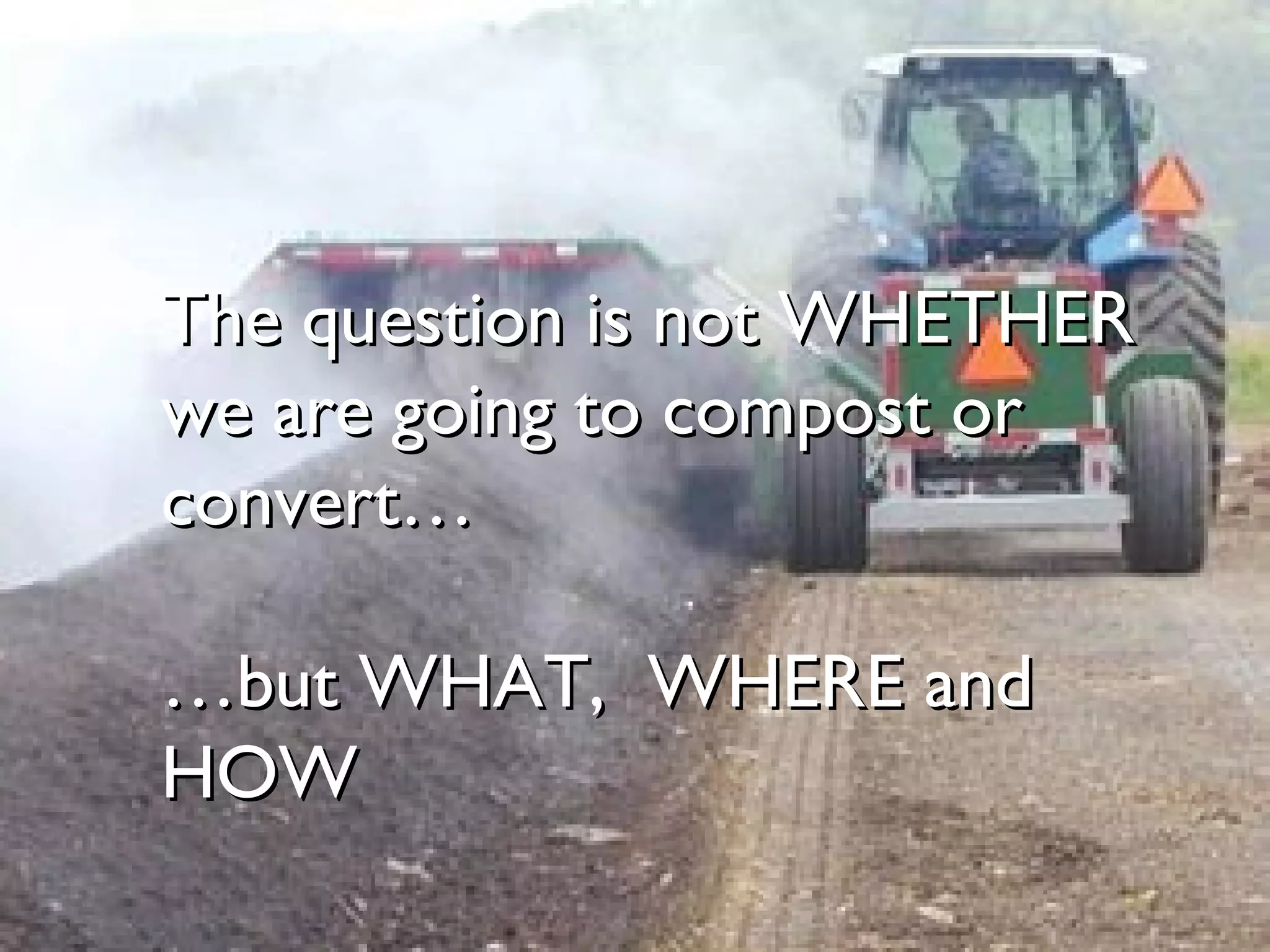 The question is not WHETHER we are going to compost or convert… …but WHAT,  WHERE and HOW 