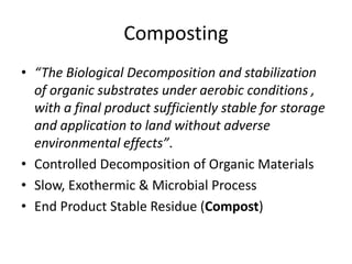 Composting
• “The Biological Decomposition and stabilization
of organic substrates under aerobic conditions ,
with a final product sufficiently stable for storage
and application to land without adverse
environmental effects”.
• Controlled Decomposition of Organic Materials
• Slow, Exothermic & Microbial Process
• End Product Stable Residue (Compost)
 