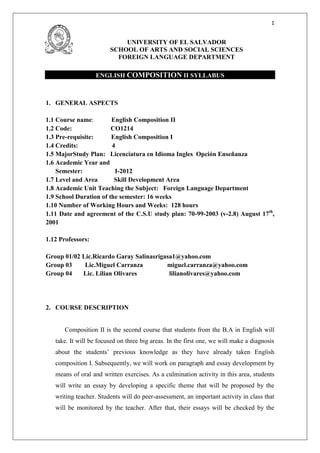1


                            UNIVERSITY OF EL SALVADOR
                        SCHOOL OF ARTS AND SOCIAL SCIENCES
                          FOREIGN LANGUAGE DEPARTMENT

                   ENGLISH COMPOSITION II SYLLABUS



1. GENERAL ASPECTS

1.1 Course name:        English Composition II
1.2 Code:               CO1214
1.3 Pre-requisite:      English Composition I
1.4 Credits:            4
1.5 MajorStudy Plan: Licenciatura en Idioma Ingles Opción Enseñanza
1.6 Academic Year and
    Semester:            I-2012
1.7 Level and Area       Skill Development Area
1.8 Academic Unit Teaching the Subject: Foreign Language Department
1.9 School Duration of the semester: 16 weeks
1.10 Number of Working Hours and Weeks: 128 hours
1.11 Date and agreement of the C.S.U study plan: 70-99-2003 (v-2.8) August 17th,
2001

1.12 Professors:

Group 01/02 Lic.Ricardo Garay Salinasrigasa1@yahoo.com
Group 03     Lic.Miguel Carranza         miguel.carranza@yahoo.com
Group 04    Lic. Lilian Olivares          lilianolivares@yahoo.com




2. COURSE DESCRIPTION


      Composition II is the second course that students from the B.A in English will
   take. It will be focused on three big areas. In the first one, we will make a diagnosis
   about the students’ previous knowledge as they have already taken English
   composition I. Subsequently, we will work on paragraph and essay development by
   means of oral and written exercises. As a culmination activity in this area, students
   will write an essay by developing a specific theme that will be proposed by the
   writing teacher. Students will do peer-assessment, an important activity in class that
   will be monitored by the teacher. After that, their essays will be checked by the
 