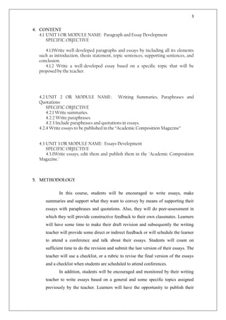 3


4. CONTENT
   4.1 UNIT 1 OR MODULE NAME: Paragraph and Essay Development
       SPECIFIC OBJECTIVE

      4.1.1Write well-developed paragraphs and essays by including all its elements
   such as introduction, thesis statement, topic sentences, supporting sentences, and
   conclusion.
      4.1.2 Write a well-developed essay based on a specific topic that will be
   proposed by the teacher.




   4.2 UNIT 2 OR MODULE NAME: Writing Summaries, Paraphrases and
   Quotations
       SPECIFIC OBJECTIVE
       4.2.1 Write summaries.
       4.2.2 Write paraphrases.
       4.2.3 Include paraphrases and quotations in essays.
   4.2.4 Write essays to be published in the “Academic Composition Magazine”


   4.3 UNIT 3 OR MODULE NAME: Essays Development
       SPECIFIC OBJECTIVE
       4.3.1Write essays, edit them and publish them in the ¨Academic Composition
   Magazine.¨



5. METHODOLOGY

             In this course, students will be encouraged to write essays, make
      summaries and support what they want to convey by means of supporting their
      essays with paraphrases and quotations. Also, they will do peer-assessment in
      which they will provide constructive feedback to their own classmates. Learners
      will have some time to make their draft revision and subsequently the writing
      teacher will provide some direct or indirect feedback or will schedule the learner
      to attend a conference and talk about their essays. Students will count on
      sufficient time to do the revision and submit the last version of their essays. The
      teacher will use a checklist, or a rubric to revise the final version of the essays
      and a checklist when students are scheduled to attend conferences.
             In addition, students will be encouraged and monitored by their writing
      teacher to write essays based on a general and some specific topics assigned
      previously by the teacher. Learners will have the opportunity to publish their
 