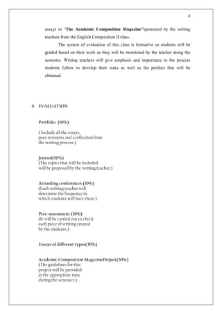 4


     essays in “The Academic Composition Magazine”sponsored by the writing
     teachers from the English Composition II class.
             The system of evaluation of this class is formative so students will be
     graded based on their work as they will be monitored by the teacher along the
     semester. Writing teachers will give emphasis and importance to the process
     students follow to develop their tasks as well as the product that will be
     obtained.




6. EVALUATION


  Portfolio (10%)

  ( Include all the essays,
  peer-revisions and a reflection from
  the writing process.)


  Journal(10%)
  (The topics that will be included
  will be proposed by the writing teacher.)


  Attending conferences (10%)
  (Each writing teacher will
  determine the frequency in
  which students will have them.)


  Peer-assessment (10%)
  (It will be carried out to check
  each piece of writing created
  by the students.)


  Essays of different types(30%)


  Academic Composition MagazineProject(30%)
  (The guidelines for this
  project will be provided
  at the appropriate time
  during the semester.)
 