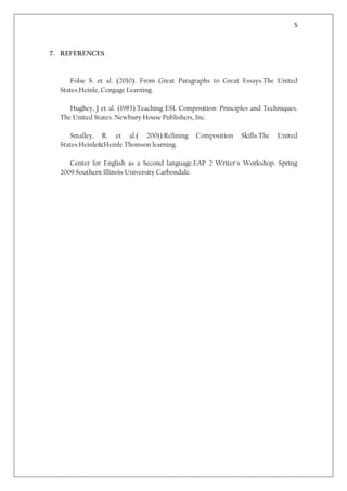 5



7. REFERENCES


     Folse S. et al. (2010). From Great Paragraphs to Great Essays.The United
  States.Heinle, Cengage Learning.

     Hughey, J et al. (1983).Teaching ESL Composition: Principles and Techniques.
  The United States. Newbury House Publishers, Inc.

     Smalley, R. et al.( 2001).Refining        Composition    Skills.The   United
  States.Heinle&Heinle Thomson learning.

     Center for English as a Second language.EAP 2 Writer´s Workshop. Spring
  2009 Southern Illinois University Carbondale.
 