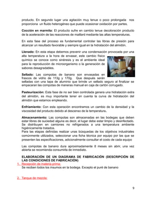 producto. En segundo lugar una agitación muy tenue o poco prolongada nos
proporciona un fluido heterogéneo que puede ocasionar oxidación por partes.
Cocción en marmita: El producto sufre en cambio tenue decoloración producto
de la aceleración de las reacciones de maillard mediante las altas temperaturas.
En esta fase del proceso es fundamental controlar las libras de presión para
alcanzar un resultado favorable y siempre igual en la hidratación del almidón.
Llenado: En esta etapa debemos prevenir una condensación provocada por una
alta temperatura a la hora de envasar, este cambio físico
químico se conoce como sinéresis y es el ambiente ideal
para la reproducción de microorganismo o la generación de
sabores desagradables.
Sellado: Las compotas de banano son envasadas en
frascos de vidrio de 113g y 170g. Que después serán
selladas con una tapa de aluminio que brinde un sellado seguro al finalizar se
empacaran las compotas de maneras manual en caja de cartón corrugado.
Pasteurización: Esta fase de no ser bien controlada genera una hidratación extra
del almidón, es muy importante tener en cuenta la curva de hidratación del
almidón que estamos empleando.
Enfriamiento: Con esta operación encontramos un cambio de la densidad y la
viscosidad del producto debido al descenso de la temperatura.
Almacenamiento: Las compotas son almacenadas en las bodegas que deben
estar libres de suciedad alguna es decir, el lugar debe estar limpio y desinfectado.
Se distribuyen en camiones no refrigerados a una temperatura ambiente
higiénicamente tratados.
Para las etapas definidas realizar unas búsquedas de los objetivos industriales
comúnmente utilizados, seleccionar una ficha técnica por equipo por las que se
presenten las especificaciones, adicionalmente consultar el costo de cada equipo
Las compotas de banano dura aproximadamente 8 meses sin abrir, una vez
abierta se recomienda consumirla de inmediato.
ELABORACIÓN DE UN DIAGRAMA DE FABRICACIÓN (DESCRIPCIÓN DE
LAS CONDICIONES DE FABRICACIÓN)
1. Recepción de materia prima:
Se reciben todos los insumos en la bodega. Excepto el puré de banano
2. Tanque de mezcla:
9
 