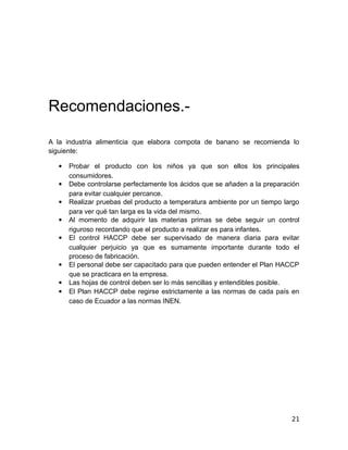 Recomendaciones.-
A la industria alimenticia que elabora compota de banano se recomienda lo
siguiente:
 Probar el producto con los niños ya que son ellos los principales
consumidores.
 Debe controlarse perfectamente los ácidos que se añaden a la preparación
para evitar cualquier percance.
 Realizar pruebas del producto a temperatura ambiente por un tiempo largo
para ver qué tan larga es la vida del mismo.
 Al momento de adquirir las materias primas se debe seguir un control
riguroso recordando que el producto a realizar es para infantes.
 El control HACCP debe ser supervisado de manera diaria para evitar
cualquier perjuicio ya que es sumamente importante durante todo el
proceso de fabricación.
 El personal debe ser capacitado para que pueden entender el Plan HACCP
que se practicara en la empresa.
 Las hojas de control deben ser lo más sencillas y entendibles posible.
 El Plan HACCP debe regirse estrictamente a las normas de cada país en
caso de Ecuador a las normas INEN.
21
 