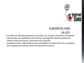 no utilizo las TICS para promover, consultar, ver, comprar, compartir actividades
relacionadas con explotación de menores, pornografía infantil, prostitución
infantil, trata de personas, promoción de conductas
autodestructivas, organizaciones y/o actividades al margen de la ley o cualquier
otra conducta que atente contra los derechos humanos.
 