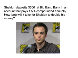 Sheldon deposits $500 at Big Bang Bank in an
account that pays 1.5% compounded annually.
How long will it take for Sheldon to double his
money?
 