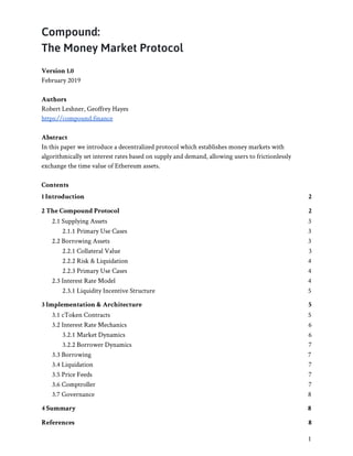 6/14/2019 Compound Whitepaper - Google Docs
https://docs.google.com/document/d/1KoXEEYg4YAaPacS4dudPuFZwgAX0Swv9Yi7-iE4C5JU/edit# 1/8
Compound: 
The Money Market Protocol 
 
Version 1.0 
February 2019 
 
Authors 
Robert Leshner, Geoffrey Hayes 
https://compound.finance 
 
Abstract 
In this paper we introduce a decentralized protocol which establishes money markets with 
algorithmically set interest rates based on supply and demand, allowing users to frictionlessly 
exchange the time value of Ethereum assets. 
 
Contents 
1 Introduction 2 
2 The Compound Protocol 2 
2.1 Supplying Assets 3 
2.1.1 Primary Use Cases 3 
2.2 Borrowing Assets 3 
2.2.1 Collateral Value 3 
2.2.2 Risk & Liquidation 4 
2.2.3 Primary Use Cases 4 
2.3 Interest Rate Model 4 
2.3.1 Liquidity Incentive Structure 5 
3 Implementation & Architecture 5 
3.1 cToken Contracts 5 
3.2 Interest Rate Mechanics 6 
3.2.1 Market Dynamics 6 
3.2.2 Borrower Dynamics 7 
3.3 Borrowing 7 
3.4 Liquidation 7 
3.5 Price Feeds 7 
3.6 Comptroller 7 
3.7 Governance 8 
4 Summary 8 
References 8 
1 
 