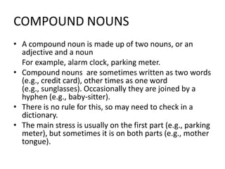 COMPOUND NOUNS
• A compound noun is made up of two nouns, or an
adjective and a noun
For example, alarm clock, parking meter.
• Compound nouns are sometimes written as two words
(e.g., credit card), other times as one word
(e.g., sunglasses). Occasionally they are joined by a
hyphen (e.g., baby-sitter).
• There is no rule for this, so may need to check in a
dictionary.
• The main stress is usually on the first part (e.g., parking
meter), but sometimes it is on both parts (e.g., mother
tongue).

 