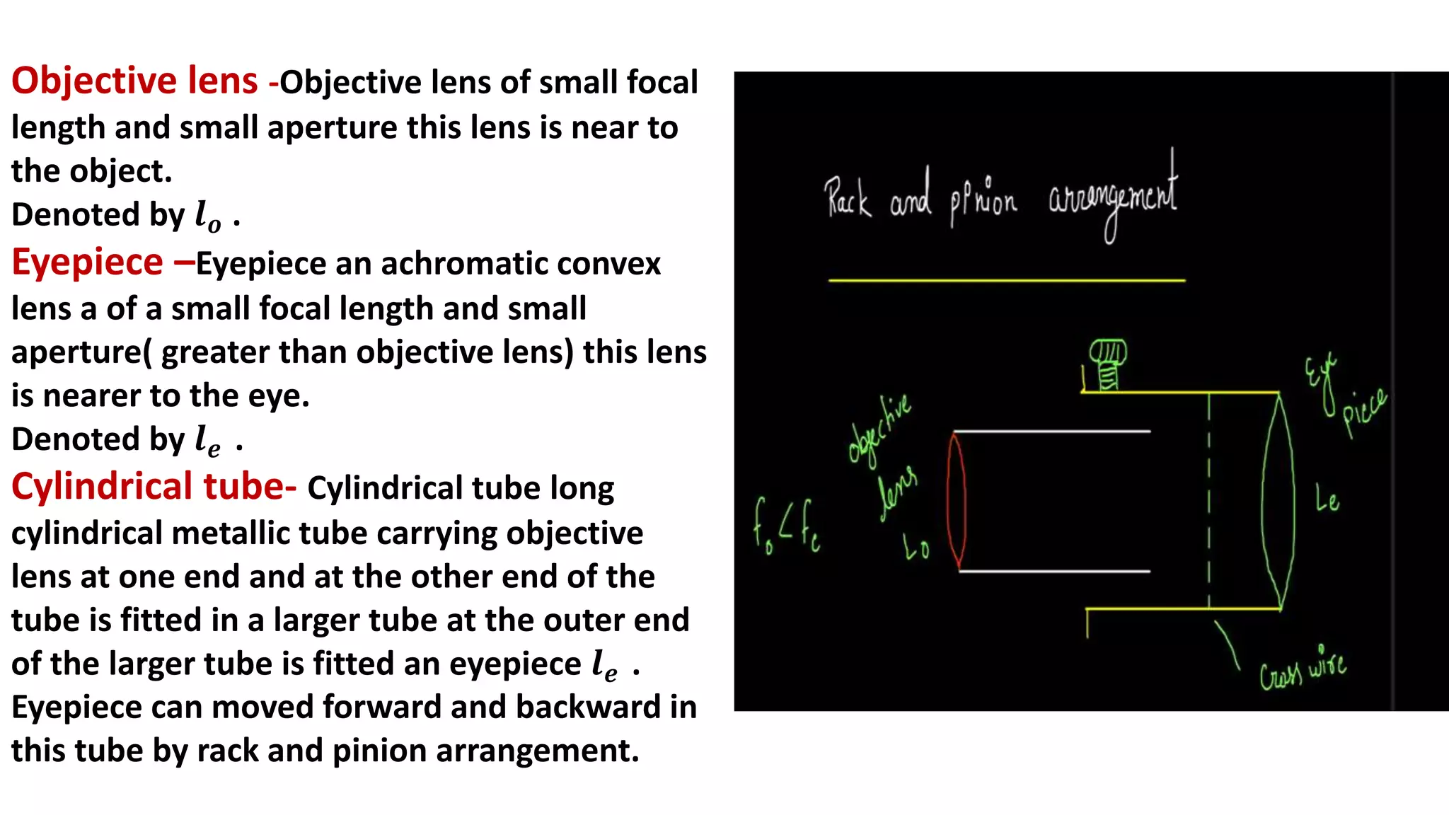 Objective lens -Objective lens of small focal
length and small aperture this lens is near to
the object.
Denoted by 𝒍𝒐 .
Eyepiece –Eyepiece an achromatic convex
lens a of a small focal length and small
aperture( greater than objective lens) this lens
is nearer to the eye.
Denoted by 𝒍𝒆 .
Cylindrical tube- Cylindrical tube long
cylindrical metallic tube carrying objective
lens at one end and at the other end of the
tube is fitted in a larger tube at the outer end
of the larger tube is fitted an eyepiece 𝒍𝒆 .
Eyepiece can moved forward and backward in
this tube by rack and pinion arrangement.
 
